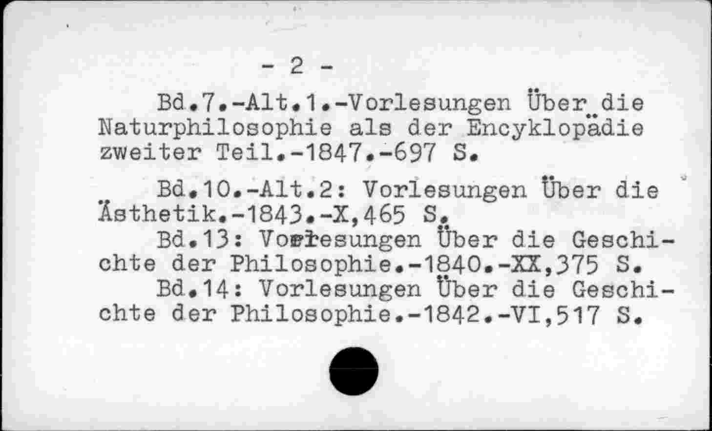 ﻿- 2 -
Bd.7.-Alt.1.-Vorlesungen Über.die Naturphilosophie als der Encyklop’adie zweiter Teil.-1847.-697 S.
Bd.10.-Alt.2: Vorlesungen Über die Ästhetik.-1843.-X,465 S.
Bd.13: Vorlesungen Über die Geschichte der Philosophie.-1840.-XX,375 S.
Bd.14: Vorlesungen Über die Geschichte der Philosophie.-1842.-VI,517 S.